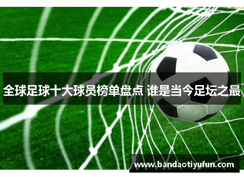 全球足球十大球员榜单盘点 谁是当今足坛之最