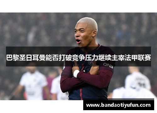 巴黎圣日耳曼能否打破竞争压力继续主宰法甲联赛