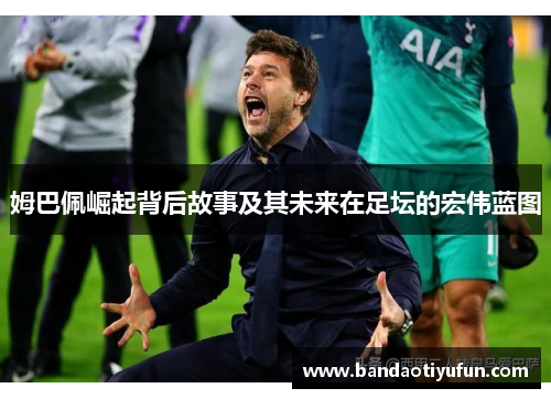 姆巴佩崛起背后故事及其未来在足坛的宏伟蓝图