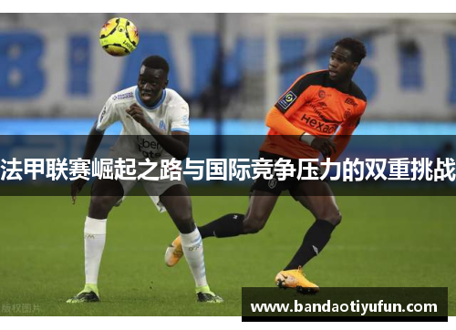 法甲联赛崛起之路与国际竞争压力的双重挑战