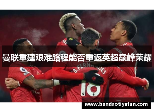 曼联重建艰难路程能否重返英超巅峰荣耀