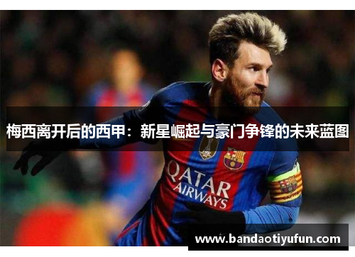 梅西离开后的西甲：新星崛起与豪门争锋的未来蓝图