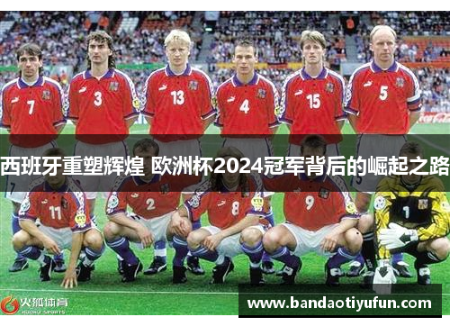 西班牙重塑辉煌 欧洲杯2024冠军背后的崛起之路