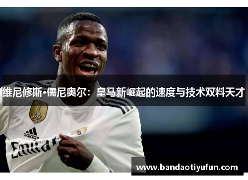 维尼修斯·儒尼奥尔：皇马新崛起的速度与技术双料天才