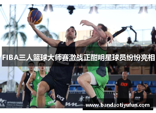 FIBA三人篮球大师赛激战正酣明星球员纷纷亮相
